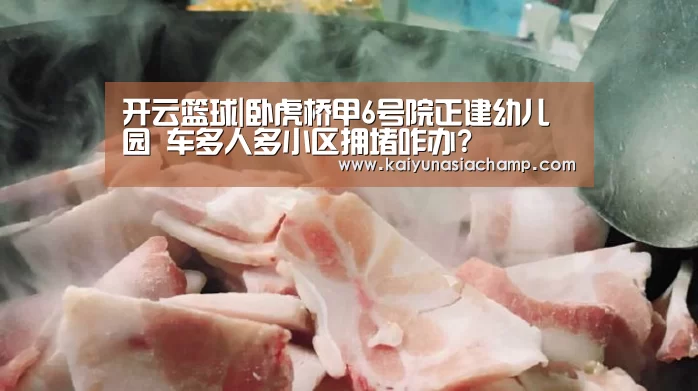 开云篮球|卧虎桥甲6号院正建幼儿园 车多人多小区拥堵咋办?(图2) 开云百家乐